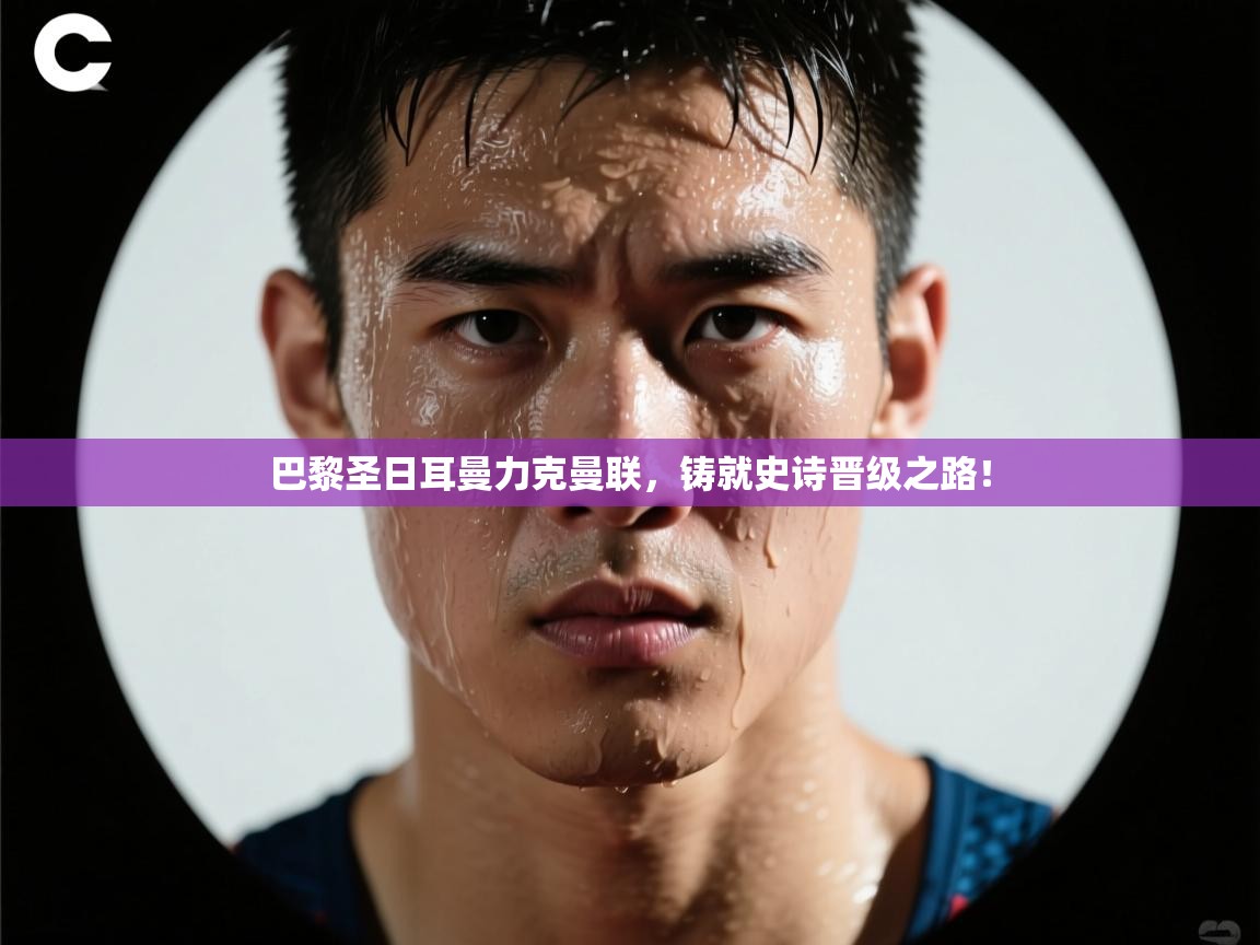 巴黎圣日耳曼力克曼联，铸就史诗晋级之路！