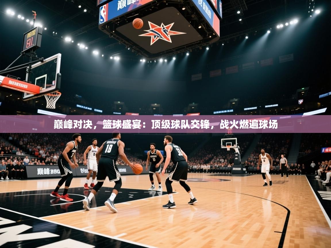 巅峰对决，篮球盛宴：顶级球队交锋，战火燃遍球场
