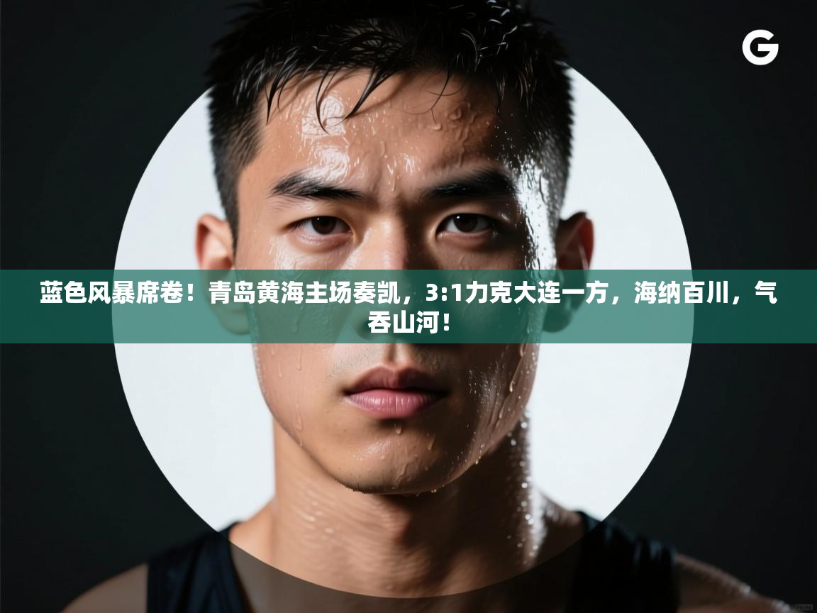 蓝色风暴席卷！青岛黄海主场奏凯，3:1力克大连一方，海纳百川，气吞山河！