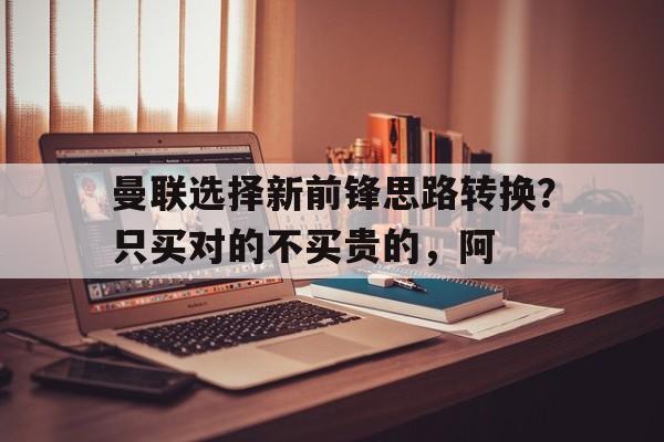 开云体育--包含曼联选择新前锋思路转换？只买对的不买贵的，阿的词条